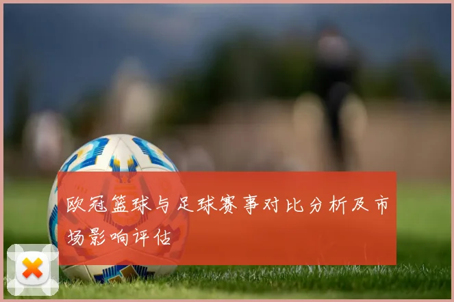 欧冠篮球与足球赛事对比分析及市场影响评估
