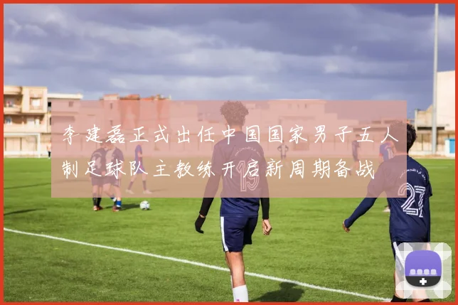 李建磊正式出任中国国家男子五人制足球队主教练开启新周期备战