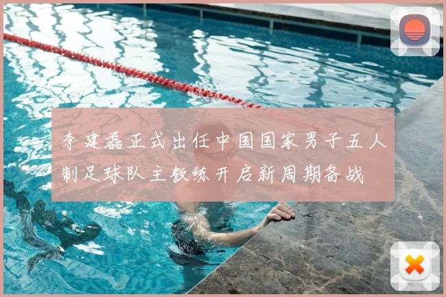 李建磊正式出任中国国家男子五人制足球队主教练开启新周期备战
